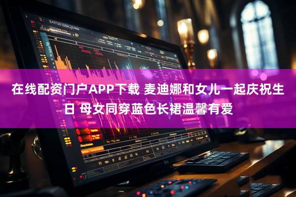 在线配资门户APP下载 麦迪娜和女儿一起庆祝生日 母女同穿蓝色长裙温馨有爱