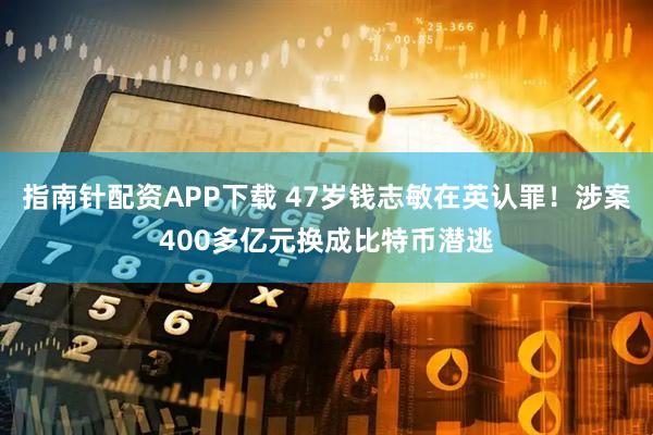 指南针配资APP下载 47岁钱志敏在英认罪！涉案400多亿元换成比特币潜逃