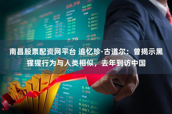南昌股票配资网平台 追忆珍·古道尔：曾揭示黑猩猩行为与人类相似，去年到访中国