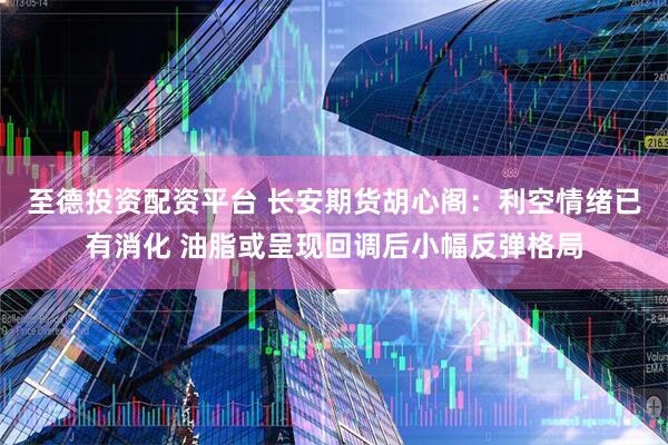 至德投资配资平台 长安期货胡心阁：利空情绪已有消化 油脂或呈现回调后小幅反弹格局