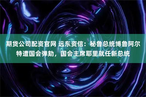 期货公司配资官网 远东资信：秘鲁总统博鲁阿尔特遭国会弹劾，国会主席耶里就任新总统