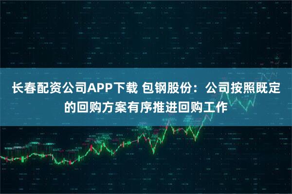 长春配资公司APP下载 包钢股份：公司按照既定的回购方案有序推进回购工作