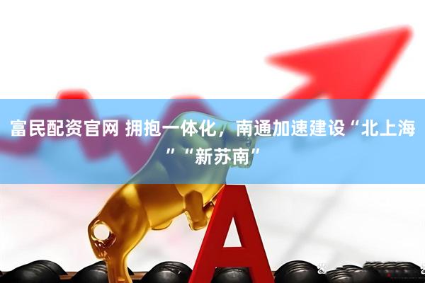 富民配资官网 拥抱一体化，南通加速建设“北上海”“新苏南”