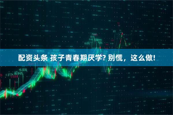 配资头条 孩子青春期厌学? 别慌，这么做!