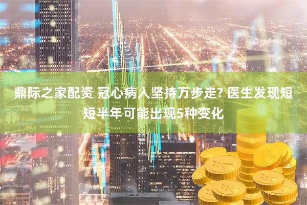鼎际之家配资 冠心病人坚持万步走? 医生发现短短半年可能出现5种变化