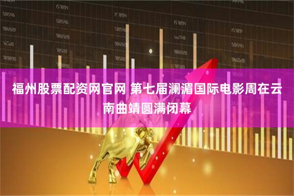 福州股票配资网官网 第七届澜湄国际电影周在云南曲靖圆满闭幕