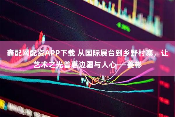 鑫配网配资APP下载 从国际展台到乡野村寨，让艺术之光普惠边疆与人心——姜彬