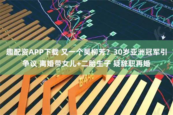 趣配资APP下载 又一个吴柳芳？30岁亚洲冠军引争议 离婚带女儿+二胎生子 疑辞职再婚