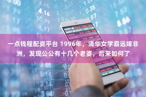 一点钱程配资平台 1996年，清华女学霸远嫁非洲，发现公公有十几个老婆，后来如何了