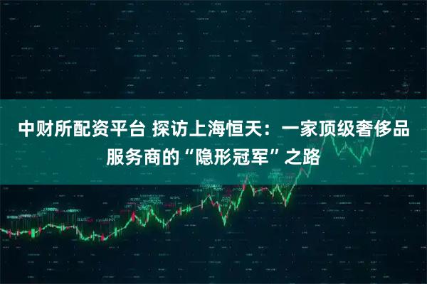 中财所配资平台 探访上海恒天：一家顶级奢侈品服务商的“隐形冠军”之路