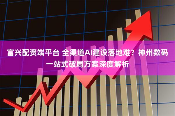 富兴配资端平台 全渠道AI建设落地难？神州数码一站式破局方案深度解析